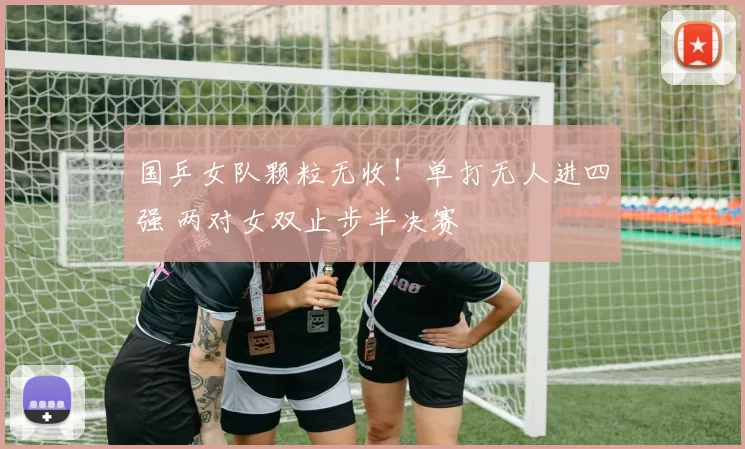 国乒女队颗粒无收!单打无人进四强 两对女双止步半决赛