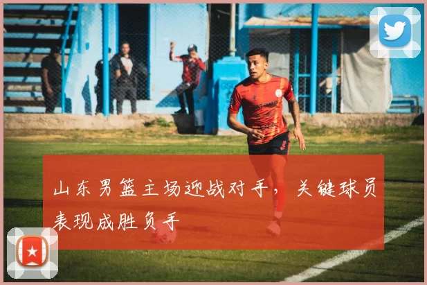 山东男篮主场迎战对手,关键球员表现成胜负手