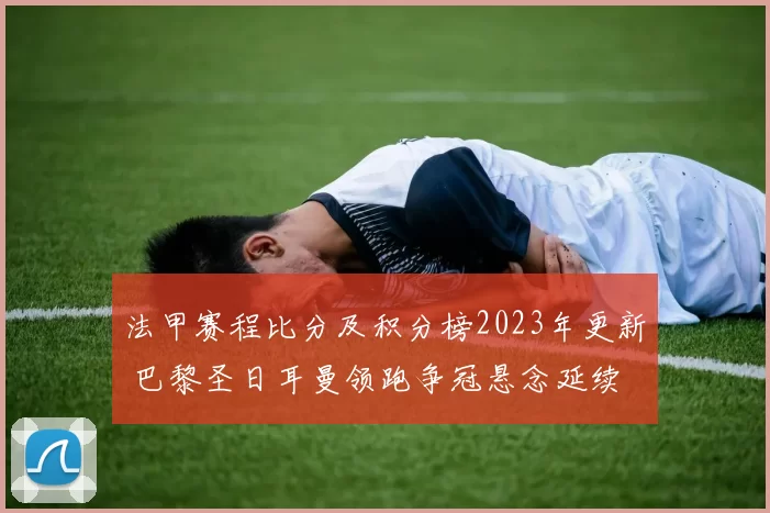法甲赛程比分及积分榜2023年更新 巴黎圣日耳曼领跑争冠悬念延续