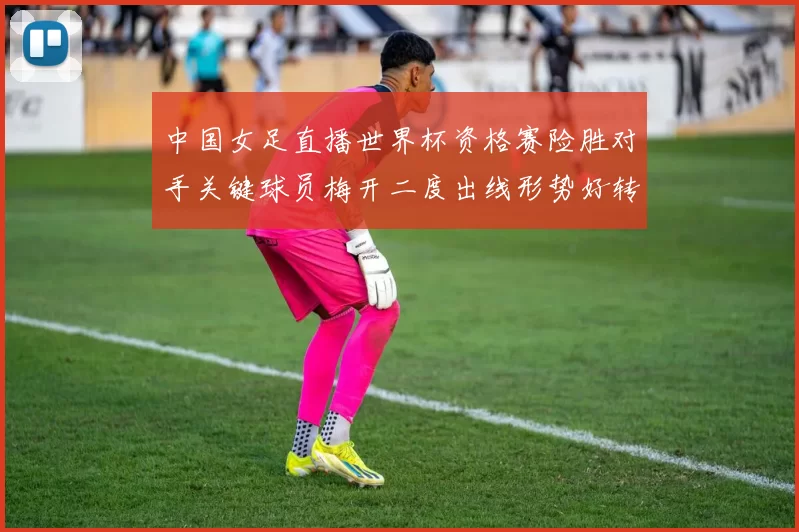 中国女足直播世界杯资格赛险胜对手关键球员梅开二度出线形势好转