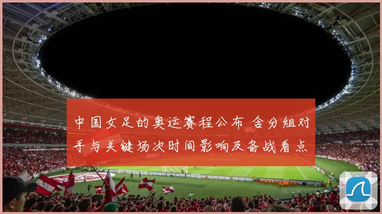 中国女足的奥运赛程公布 含分组对手与关键场次时间影响及备战看点