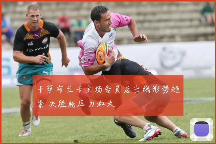 卡萨布兰卡主场告负后出线形势趋紧 决胜轮压力加大