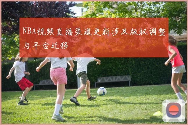 NBA视频直播渠道更新涉及版权调整与平台迁移