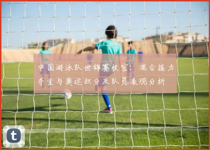 中国游泳队世锦赛收官：混合接力夺金与奥运积分及队员表现分析